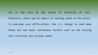 28-07-2021 48
but it may also be the effect of fertility of soil.
Similarly, there may be impact of varying seeds on the yield.
To overcome such difficulties, the L.S. design is used when
there are two major extraneous factors such as the varying
soil fertility and varying seeds.
 