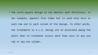 28-07-2021 49
• The Latin-square design is one wherein each fertilizer, in
our example, appears five times but is used only once in
each row and in each column of the design. In other words,
the treatments in a L.S. design are so allocated among the
plots that no treatment occurs more than once in any one
row or any one column.
 