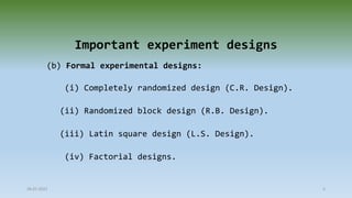 Important experiment designs
(b) Formal experimental designs:
(i) Completely randomized design (C.R. Design).
(ii) Randomized block design (R.B. Design).
(iii) Latin square design (L.S. Design).
(iv) Factorial designs.
28-07-2021 5
 