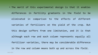 28-07-2021 55
• The merit of this experimental design is that it enables
differences in fertility gradients in the field to be
eliminated in comparison to the effects of different
varieties of fertilizers on the yield of the crop. But
this design suffers from one limitation, and it is that
although each row and each column represents equally all
fertilizer varieties, there may be considerable difference
in the row and column means both up and across the field.
 