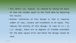 28-07-2021 57
• This defect can, however, be removed by taking the means
of rows and columns equal to the field mean by adjusting
the results.
• Another limitation of this design is that it requires
number of rows, columns and treatments to be equal. This
reduces the utility of this design. In case of (2 × 2)
L.S. design, there are no degrees of freedom available
for the mean square error and hence the design cannot be
used.
 