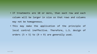 28-07-2021 58
• If treatments are 10 or more, than each row and each
column will be larger in size so that rows and columns
may not be homogeneous.
• This may make the application of the principle of
local control ineffective. Therefore, L.S. design of
orders (5 × 5) to (9 × 9) are generally used.
 