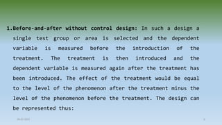 1.Before-and-after without control design: In such a design a
single test group or area is selected and the dependent
variable is measured before the introduction of the
treatment. The treatment is then introduced and the
dependent variable is measured again after the treatment has
been introduced. The effect of the treatment would be equal
to the level of the phenomenon after the treatment minus the
level of the phenomenon before the treatment. The design can
be represented thus:
28-07-2021 6
 
