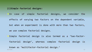 28-07-2021 61
(i)Simple factorial designs:
In case of simple factorial designs, we consider the
effects of varying two factors on the dependent variable,
but when an experiment is done with more than two factors,
we use complex factorial designs.
Simple factorial design is also termed as a ‘two-factor-
factorial design’, whereas complex factorial design is
known as ‘multifactor-factorial design.’
 