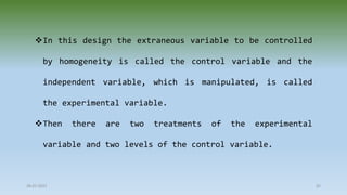 28-07-2021 65
In this design the extraneous variable to be controlled
by homogeneity is called the control variable and the
independent variable, which is manipulated, is called
the experimental variable.
Then there are two treatments of the experimental
variable and two levels of the control variable.
 