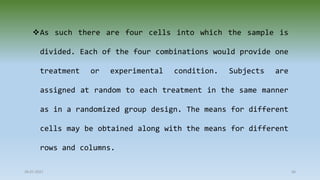 28-07-2021 66
As such there are four cells into which the sample is
divided. Each of the four combinations would provide one
treatment or experimental condition. Subjects are
assigned at random to each treatment in the same manner
as in a randomized group design. The means for different
cells may be obtained along with the means for different
rows and columns.
 