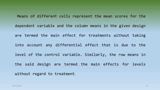 28-07-2021 67
Means of different cells represent the mean scores for the
dependent variable and the column means in the given design
are termed the main effect for treatments without taking
into account any differential effect that is due to the
level of the control variable. Similarly, the row means in
the said design are termed the main effects for levels
without regard to treatment.
 