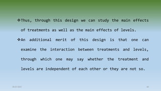 28-07-2021 68
Thus, through this design we can study the main effects
of treatments as well as the main effects of levels.
An additional merit of this design is that one can
examine the interaction between treatments and levels,
through which one may say whether the treatment and
levels are independent of each other or they are not so.
 