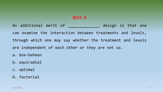 28-07-2021 74
QUIZ.8
An additional merit of ______________ design is that one
can examine the interaction between treatments and levels,
through which one may say whether the treatment and levels
are independent of each other or they are not so.
a. box-behken
b. equiradial
c. optimal
D. factorial
 