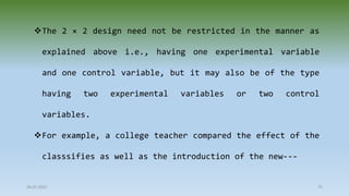 28-07-2021 75
The 2 × 2 design need not be restricted in the manner as
explained above i.e., having one experimental variable
and one control variable, but it may also be of the type
having two experimental variables or two control
variables.
For example, a college teacher compared the effect of the
classsifies as well as the introduction of the new---
 