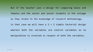 28-07-2021 78
But if the teacher uses a design for comparing males and
females and the senior and junior students in the college
as they relate to the knowledge of research methodology,
in that case we will have a 2 × 2 simple factorial design
wherein both the variables are control variables as no
manipulation is involved in respect of both the variables.
 