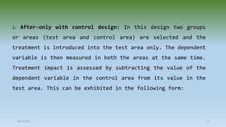 2. After-only with control design: In this design two groups
or areas (test area and control area) are selected and the
treatment is introduced into the test area only. The dependent
variable is then measured in both the areas at the same time.
Treatment impact is assessed by subtracting the value of the
dependent variable in the control area from its value in the
test area. This can be exhibited in the following form:
28-07-2021 8
 