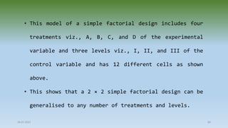 28-07-2021 80
• This model of a simple factorial design includes four
treatments viz., A, B, C, and D of the experimental
variable and three levels viz., I, II, and III of the
control variable and has 12 different cells as shown
above.
• This shows that a 2 × 2 simple factorial design can be
generalised to any number of treatments and levels.
 