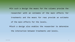 28-07-2021 82
In such a design the means for the columns provide the
researcher with an estimate of the main effects for
treatments and the means for rows provide an estimate
of the main effects for the levels.
Such a design also enables the researcher to determine
the interaction between treatments and levels.
 
