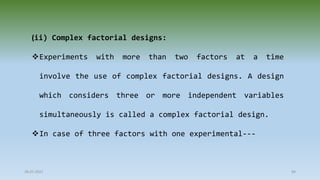 28-07-2021 84
(ii) Complex factorial designs:
Experiments with more than two factors at a time
involve the use of complex factorial designs. A design
which considers three or more independent variables
simultaneously is called a complex factorial design.
In case of three factors with one experimental---
 