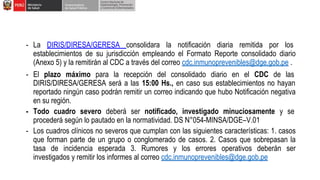 - La DIRIS/DIRESA/GERESA consolidara la notificación diaria remitida por los
establecimientos de su jurisdicción empleando el Formato Reporte consolidado diario
(Anexo 5) y la remitirán al CDC a través del correo cdc.inmunoprevenibles@dge.gob.pe .
- El plazo máximo para la recepción del consolidado diario en el CDC de las
DIRIS/DIRESA/GERESA será a las 15:00 Hs., en caso sus establecimientos no hayan
reportado ningún caso podrán remitir un correo indicando que hubo Notificación negativa
en su región.
- Todo cuadro severo deberá ser notificado, investigado minuciosamente y se
procederá según lo pautado en la normatividad. DS N°054-MINSA/DGE–V.01
- Los cuadros clínicos no severos que cumplan con las siguientes características: 1. casos
que forman parte de un grupo o conglomerado de casos. 2. Casos que sobrepasan la
tasa de incidencia esperada 3. Rumores y los errores operativos deberán ser
investigados y remitir los informes al correo cdc.inmunoprevenibles@dge.gob.pe
 
