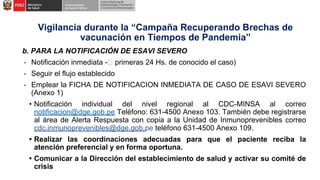 b. PARA LA NOTIFICACIÓN DE ESAVI SEVERO
- Notificación inmediata - primeras 24 Hs. de conocido el caso)
- Seguir el flujo establecido
- Emplear la FICHA DE NOTIFICACION INMEDIATA DE CASO DE ESAVI SEVERO
(Anexo 1)
• Notificación individual del nivel regional al CDC-MINSA al correo
notificacion@dge.gob.pe Teléfono: 631-4500 Anexo 103. También debe registrarse
al área de Alerta Respuesta con copia a la Unidad de Inmunoprevenibles correo
cdc.inmunoprevenibles@dge.gob.pe teléfono 631-4500 Anexo 109.
• Realizar las coordinaciones adecuadas para que el paciente reciba la
atención preferencial y en forma oportuna.
• Comunicar a la Dirección del establecimiento de salud y activar su comité de
crisis
Vigilancia durante la “Campaña Recuperando Brechas de
vacunación en Tiempos de Pandemia”
 