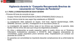 b.1. PARA LA INVESTIGACIÓN DE ESAVI SEVERO
- Primeras 48 horas de conocido el caso
- Emplear FICHA DE INVESTIGACIÓN CLÍNICO EPIDEMIOLÓGICA (Anexo 2)
- Enviar informe inicial de caso según flujo establecido en RENACE.
- La investigación debe realizarse en equipo, nivel local, regional (Epidemiología, ESRI,
DIREMID, servicios, Lab Ref.). Investigación en el vacunatorio (Anexo 3)
- La investigación del aspecto clínico recae en los clínicos que manejan al paciente, debe
facilitar informe clínico del caso que incluya los diagnósticos probables.
- En niños y adolescentes se puede sospechar según el cuadro clínico con el “Síndrome
Inflamatorio multisistémico asociados a COVID-19, debe indagarse antecedentes de
comorbilidad, cuadro respiratorio previo semanas antes, hospitalización y/o contacto con
pacientes de COVID-19.
- En pacientes con comorbilidad es importante descartar complicaciones de su enfermedad de
fondo.
Vigilancia durante la “Campaña Recuperando Brechas de
vacunación en Tiempos de Pandemia”
 