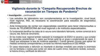 • Investigación …continuación
- Los estudios de laboratorio son complementarios en la investigación, nivel local,
nivel regional, INS, es necesario la coordinación para estudios de diagnóstico
diferencial.
- Ante limitaciones de contar con especialistas coordinar para tener interconsultas a
través de TELEMEDICINA del nivel regional o de institutos especializados.
- Es fundamental identificar los datos de la vacuna como laboratorio fabricante, nombre comercial de la
vacuna, lote, fecha de vencimiento.
- En los niveles local, regional también realizarán la investigación de ESAVI no severos y que cumplan
las siguientes características: 1. casos que forman parte de un grupo o conglomerado de casos. 2.
Casos que sobrepasan la tasa de incidencia esperada.3. Cuando generan rumores para aplicar las
medidas correctivas correspondientes y enviarán los informes respectivos al CDC-MINSA.
- En casos relacionados a defunción es importante el abordaje inmediato para ampliar la anamnesis
con los familiares o tutores para contar con datos del cuadro clínico, tratamiento recibido, evolución,
la historia clínica y certificado de defunción.
Vigilancia durante la “Campaña Recuperando Brechas de
vacunación en Tiempos de Pandemia”
 