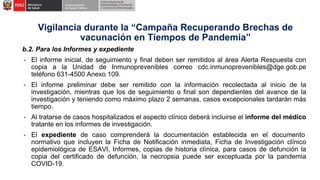 b.2. Para los Informes y expediente
- El informe inicial, de seguimiento y final deben ser remitidos al área Alerta Respuesta con
copia a la Unidad de Inmunoprevenibles correo cdc.inmunoprevenibles@dge.gob.pe
teléfono 631-4500 Anexo 109.
- El informe preliminar debe ser remitido con la información recolectada al inicio de la
investigación, mientras que los de seguimiento o final son dependientes del avance de la
investigación y teniendo como máximo plazo 2 semanas, casos excepcionales tardarán más
tiempo.
- Al tratarse de casos hospitalizados el aspecto clínico deberá incluirse el informe del médico
tratante en los informes de investigación.
- El expediente de caso comprenderá la documentación establecida en el documento
normativo que incluyen la Ficha de Notificación inmediata, Ficha de Investigación clínico
epidemiológica de ESAVI, Informes, copias de historia clínica, para casos de defunción la
copia del certificado de defunción, la necropsia puede ser exceptuada por la pandemia
COVID-19.
Vigilancia durante la “Campaña Recuperando Brechas de
vacunación en Tiempos de Pandemia”
 