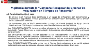 b.3. Para la Clasificación de caso
- En el nivel local, Regional debe identificarse a un equipo de profesionales con conocimientos y
experiencia en seguridad de vacunas que contribuirán en la elaboración de informes y para la emisión
de una clasificación preliminar.
- La clasificación final de ESAVI severo estará a cargo del Comité Nacional de Apoyo para la
Clasificación de ESAVI según lo establecido en la Directiva Sanitaria 054 DGE/MINSA
• Las DIRIS/DIRESA/GERESA deberán socializar al personal de los establecimientos de salud de su
jurisdicción, Redes, Microrredes la implementación de la vigilancia intensificada de ESAVI en el marco
de la campaña
• Las DIRIS/DIRESA/GERESA deberán socializar en sus establecimientos de salud el documento
normativo para la vigilancia ESAVI que corresponde a la Directiva Sanitaria N°054 MINSA/DGE-V.01,
asimismo brindarles los instrumentos actualizados como la ficha de notificación inmediata, ficha de
investigación clínico-epidemiológica, formatos para consolidado según corresponda.
• Toda DIRIS/DIRESA/GERESA debe contar con el Plan de Crisis actualizado y su comité regional
deberá activarse para dar respuesta adecuada y oportuna ante la presentación de un caso.
Vigilancia durante la “Campaña Recuperando Brechas de
vacunación en Tiempos de Pandemia”
 
