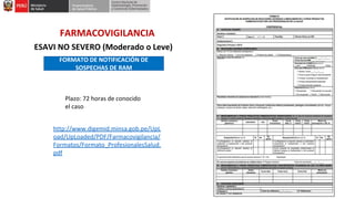FARMACOVIGILANCIA
ESAVI NO SEVERO (Moderado o Leve)
FORMATO DE NOTIFICACIÓN DE
SOSPECHAS DE RAM
Plazo: 72 horas de conocido
el caso
http://www.digemid.minsa.gob.pe/UpL
oad/UpLoaded/PDF/Farmacovigilancia/
Formatos/Formato_ProfesionalesSalud.
pdf
 
