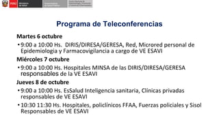 Programa de Teleconferencias
Martes 6 octubre
•9:00 a 10:00 Hs. DIRIS/DIRESA/GERESA, Red, Microred personal de
Epidemiologia y Farmacovigilancia a cargo de VE ESAVI
Miércoles 7 octubre
•9:00 a 10:00 Hs. Hospitales MINSA de las DIRIS/DIRESA/GERESA
responsables de la VE ESAVI
Jueves 8 de octubre
•9:00 a 10:00 Hs. EsSalud Inteligencia sanitaria, Clínicas privadas
responsables de VE ESAVI
•10:30 11:30 Hs. Hospitales, policlínicos FFAA, Fuerzas policiales y Sisol
Responsables de VE ESAVI
 