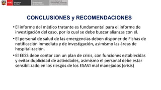 •El informe del médico tratante es fundamental para el informe de
investigación del caso, por lo cual se debe buscar alianzas con él.
•El personal de salud de las emergencias deben disponer de Fichas de
notificación inmediata y de investigación, asimismo las áreas de
hospitalización.
•El EESS debe contar con un plan de crisis, con funciones establecidas
y evitar duplicidad de actividades, asimismo el personal debe estar
sensibilizado en los riesgos de los ESAVI mal manejados (crisis)
 