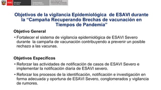 Objetivos de la vigilancia Epidemiológica de ESAVI durante
la “Campaña Recuperando Brechas de vacunación en
Tiempos de Pandemia”
Objetivo General
• Fortalecer el sistema de vigilancia epidemiológica de ESAVI Severo
durante la campaña de vacunación contribuyendo a prevenir un posible
rechazo a las vacunas.
Objetivos Específicos
• Reforzar las actividades de notificación de casos de ESAVI Severo e
implementar la notificación diaria de ESAVI severo.
• Reforzar los procesos de la identificación, notificación e investigación en
forma adecuada y oportuna de ESAVI Severo, conglomerados y vigilancia
de rumores.
 