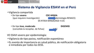 Sistema de Vigilancia ESAVI en el Perú
•Vigilancia compartida
• De tipo severo CDC-MINSA
(que requiere investigación) (Epidemiología-RENACE)
DS N°054-MINSA/DGE–V.01
• De tipo leve, moderado DIGEMID
(consolida la recopilac. de fichas) (UFC
VE ESAVI severo por epidemiología:
•Vigilancia de tipo pasiva, notificación espontánea
•Es evento de importancia en salud pública, de notificación obligatoria
e inmediata por todos los EESS.
 
