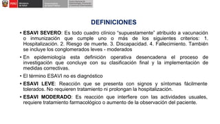 DEFINICIONES
• ESAVI SEVERO: Es todo cuadro clínico “supuestamente” atribuido a vacunación
o inmunización que cumple uno o más de los siguientes criterios: 1.
Hospitalización. 2. Riesgo de muerte. 3. Discapacidad. 4. Fallecimiento. También
se incluye los conglomerados leves - moderados
• En epidemiología esta definición operativa desencadena el proceso de
investigación que concluye con su clasificación final y la implementación de
medidas correctivas.
• El término ESAVI no es diagnóstico
• ESAVI LEVE: Reacción que se presenta con signos y síntomas fácilmente
tolerados. No requieren tratamiento ni prolongan la hospitalización.
• ESAVI MODERADO: Es reacción que interfiere con las actividades usuales,
requiere tratamiento farmacológico o aumento de la observación del paciente.
 