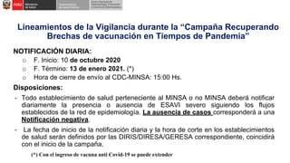 Lineamientos de la Vigilancia durante la “Campaña Recuperando
Brechas de vacunación en Tiempos de Pandemia”
NOTIFICACIÓN DIARIA:
o F. Inicio: 10 de octubre 2020
o F. Término: 13 de enero 2021. (*)
o Hora de cierre de envío al CDC-MINSA: 15:00 Hs.
Disposiciones:
- Todo establecimiento de salud perteneciente al MINSA o no MINSA deberá notificar
diariamente la presencia o ausencia de ESAVI severo siguiendo los flujos
establecidos de la red de epidemiología. La ausencia de casos corresponderá a una
Notificación negativa.
- La fecha de inicio de la notificación diaria y la hora de corte en los establecimientos
de salud serán definidos por las DIRIS/DIRESA/GERESA correspondiente, coincidirá
con el inicio de la campaña.
(*) Con el ingreso de vacuna anti Covid-19 se puede extender
 