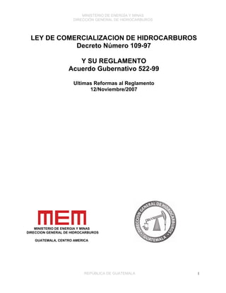 MINISTERIO DE ENERGÍA Y MINAS
DIRECCIÓN GENERAL DE HIDROCARBUROS
REPÚBLICA DE GUATEMALA 1
LEY DE COMERCIALIZACION DE HIDROCARBUROS
Decreto Número 109-97
Y SU REGLAMENTO
Acuerdo Gubernativo 522-99
Ultimas Reformas al Reglamento
12/Noviembre/2007
MINISTERIO DE ENERGIA Y MINAS
DIRECCION GENERAL DE HIDROCARBUROS
GUATEMALA, CENTRO AMERICA
 