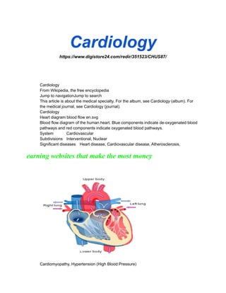 Cardiology
https://www.digistore24.com/redir/351523/CHUS87/
Cardiology
From Wikipedia, the free encyclopedia
Jump to navigationJump to search
This article is about the medical specialty. For the album, see Cardiology (album). For
the medical journal, see Cardiology (journal).
Cardiology
Heart diagram blood flow en.svg
Blood flow diagram of the human heart. Blue components indicate de-oxygenated blood
pathways and red components indicate oxygenated blood pathways.
System Cardiovascular
Subdivisions Interventional, Nuclear
Significant diseases Heart disease, Cardiovascular disease, Atherosclerosis,
earning websites that make the most money
Cardiomyopathy, Hypertension (High Blood Pressure)
 