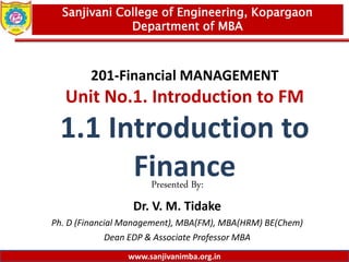 www.sanjivanimba.org.in
201-Financial MANAGEMENT
Unit No.1. Introduction to FM
1.1 Introduction to
Finance
Presented By:
Dr. V. M. Tidake
Ph. D (Financial Management), MBA(FM), MBA(HRM) BE(Chem)
Dean EDP & Associate Professor MBA
1
Sanjivani College of Engineering, Kopargaon
Department of MBA
www.sanjivanimba.org.in
 