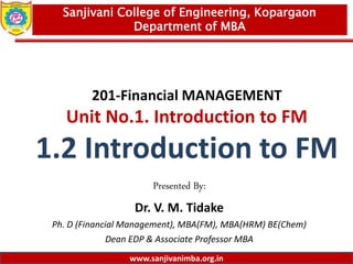 www.sanjivanimba.org.in
201-Financial MANAGEMENT
Unit No.1. Introduction to FM
1.2 Introduction to FM
Presented By:
Dr. V. M. Tidake
Ph. D (Financial Management), MBA(FM), MBA(HRM) BE(Chem)
Dean EDP & Associate Professor MBA
1
Sanjivani College of Engineering, Kopargaon
Department of MBA
www.sanjivanimba.org.in
 