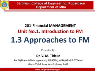 www.sanjivanimba.org.in
201-Financial MANAGEMENT
Unit No.1. Introduction to FM
1.3 Approaches to FM
Presented By:
Dr. V. M. Tidake
Ph. D (Financial Management), MBA(FM), MBA(HRM) BE(Chem)
Dean EDP & Associate Professor MBA
1
Sanjivani College of Engineering, Kopargaon
Department of MBA
www.sanjivanimba.org.in
 