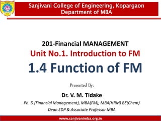 www.sanjivanimba.org.in
201-Financial MANAGEMENT
Unit No.1. Introduction to FM
1.4 Function of FM
Presented By:
Dr. V. M. Tidake
Ph. D (Financial Management), MBA(FM), MBA(HRM) BE(Chem)
Dean EDP & Associate Professor MBA
1
Sanjivani College of Engineering, Kopargaon
Department of MBA
www.sanjivanimba.org.in
 