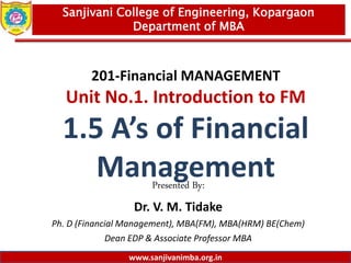 www.sanjivanimba.org.in
201-Financial MANAGEMENT
Unit No.1. Introduction to FM
1.5 A’s of Financial
Management
Presented By:
Dr. V. M. Tidake
Ph. D (Financial Management), MBA(FM), MBA(HRM) BE(Chem)
Dean EDP & Associate Professor MBA
1
Sanjivani College of Engineering, Kopargaon
Department of MBA
www.sanjivanimba.org.in
 