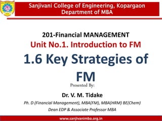 www.sanjivanimba.org.in
201-Financial MANAGEMENT
Unit No.1. Introduction to FM
1.6 Key Strategies of
FM
Presented By:
Dr. V. M. Tidake
Ph. D (Financial Management), MBA(FM), MBA(HRM) BE(Chem)
Dean EDP & Associate Professor MBA
1
Sanjivani College of Engineering, Kopargaon
Department of MBA
www.sanjivanimba.org.in
 