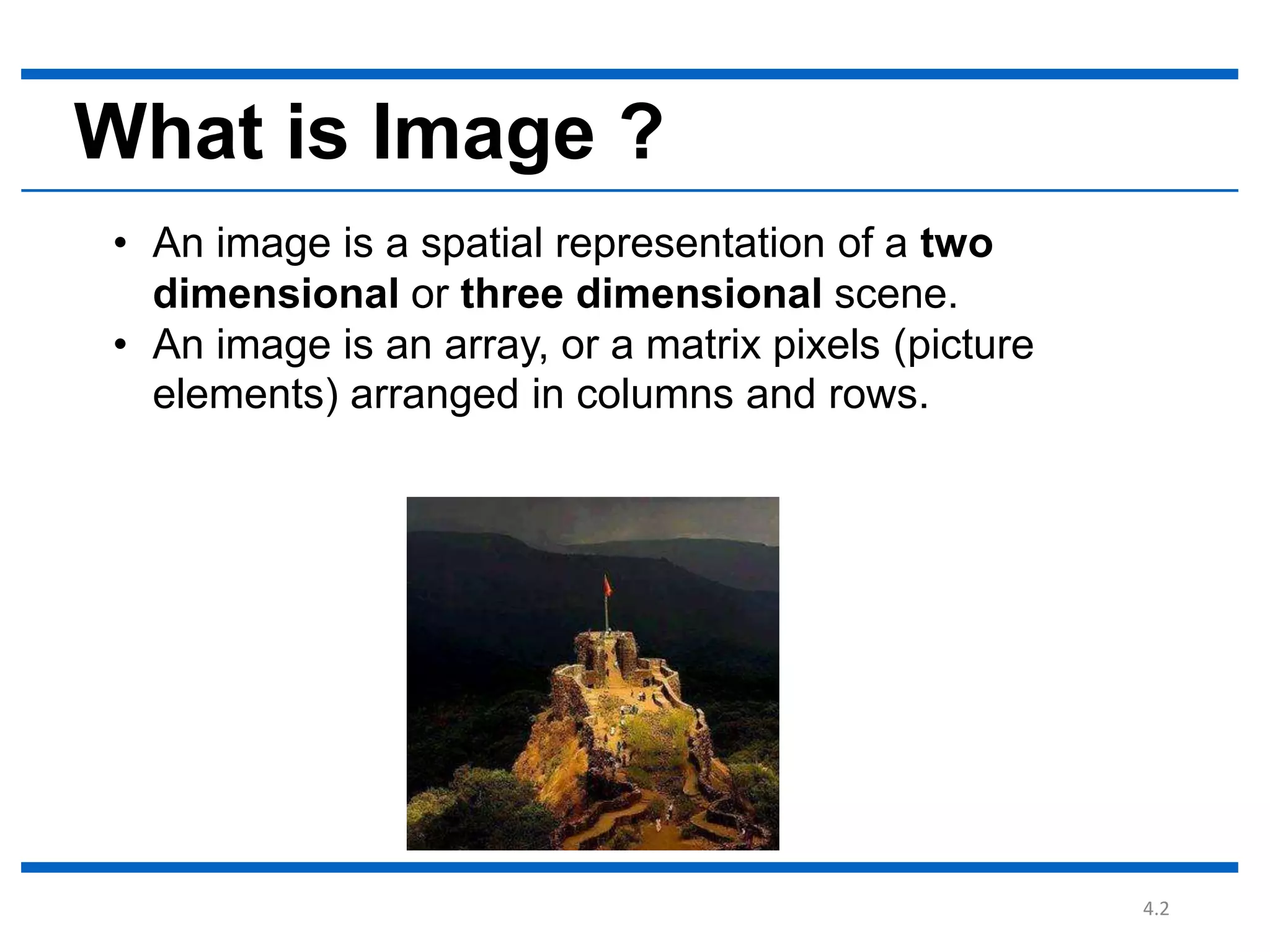 4.2 What is Image ? • An image is a spatial representation of a two dimensional or three dimensional scene. • An image is an array, or a matrix pixels (picture elements) arranged in columns and rows. 