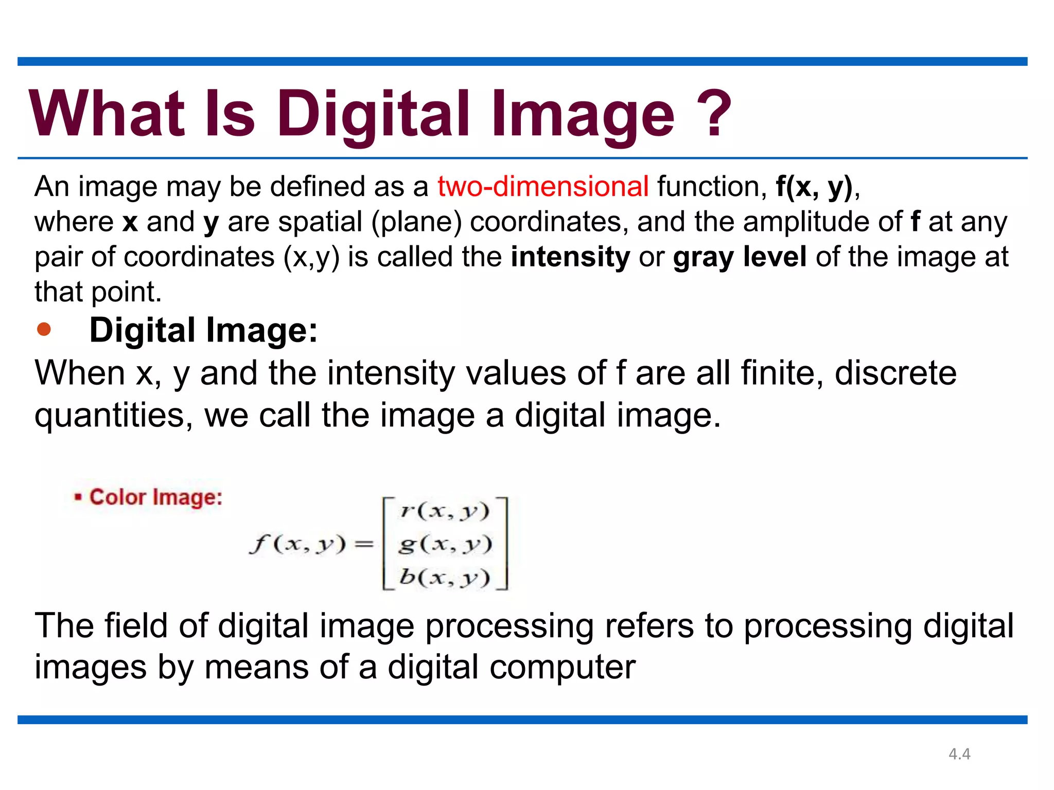 4.4 What Is Digital Image ? An image may be defined as a two-dimensional function, f(x, y), where x and y are spatial (plane) coordinates, and the amplitude of f at any pair of coordinates (x,y) is called the intensity or gray level of the image at that point.  Digital Image: When x, y and the intensity values of f are all finite, discrete quantities, we call the image a digital image. The field of digital image processing refers to processing digital images by means of a digital computer 
