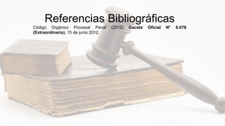 Referencias Bibliográficas
Código Orgánico Procesal Penal (2012) Gaceta Oficial N° 6.078
(Extraordinario), 15 de junio 2012.
 