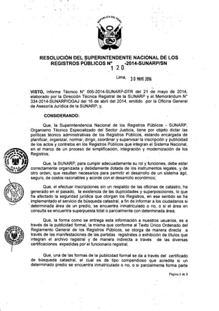 RESOLUCiÓN DEL SUPERINTENDENTE NACIONAL DE LOS
REGISTROS PÚBLICOS N° -2014-8UNARP/SN
12 o.
Lima, 3 O MAYO1014
VISTO, Informe Técnico W 005-2014-SUNARP-DTR del 21 -de mayo de 2014,
elaborado por la Dirección Técnica Registral de la SUNARP y el Memorándum W
334-2014-SUNARP/OGAJ del 16 de abril del 2014, emitido pór la Oficina General
de Asesoria Juridica de la SUNARP; y,
CONSIDERANDO:
Que, ia Superintendencia Nacional de los Registros Públicos - SUNARP,
Organismo Técnico Especializado del Sector Justicia, tiene por objeto dictar las
políticas técnico administrativas de los Registros Públicos, estando encargada de
planificar, organizar, normar, dirigir, coordinar y supervisar la inscripción y publicidad
de los actos y contratos en los Registros Públicos que integran el Sistema Nacional,
en el marco de un proceso de simplificación, integración y modernización de los
Registros;
Que, la SUNARP, para cumplir adecuadamente su rol y funciones, debe estar
correctamente organizada y debidamente dotada de los instrumentos legales, y de
otro orden, que resulten necesarios para permitir el desarrollo de un sistema ágil,
seguro, de costos razonables y acorde con el desarrollo económico;
Que, el efectuar inscripciones sin un respaldo de las oficinas de catastro, ha
generado en el pasado, la existencia de las duplicidades y superposiciones, lo que
ha afectado la seguridad jurídica que otorgan los Registros, en ese sentido se ha
implementado el servicio de búsqueda catastral, a fin de informar a los ciudadanos si
, determinada área de un predio, se encuentra inmatriculado o no, o si el área en
consulta se encuentra superpuesta total o parcialmente con determinada área;
Que, la forma como se entrega esta información a nuestros usuariós, es a
trávés de la publicidad formal, la misma que conforme al Texto Único Ordenado del
Reglamento General de los Registros Públicos, se otorga de manera directa a
través de las manifestaciones de las partidas registrales o exhibición de títulos que
integran el archivo registral y de manera indirecta a través de las diversas
certificaciones expedidas por el funcionario registral;
Que, una de las formas de la publicidad formal se da a través del certificado
de búsqueda catastral, el cual es de tipo compendioso que acredita si un
determinado predio se encuentra inmatriculado o no, o si parcialmente forma parte
Página 1 de 3
 