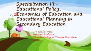 Specialization III:-
Educational Policy,
Economics of Education and
Educational Planning in
Secondary Education
S.M. Kahful Wara
Assistant Professor
MANUU, College of Teacher Education
Bhopal
 