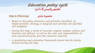 Education policy cycle
‫دائرہ‬‫کا‬‫ی‬ ‫پالیس‬‫تعلیمی‬
Step 2 (Planning): ‫بندی‬ ‫منصوبہ‬
• Based on the policy directions and priorities identified, an
implementation strategy is designed and activities are specified
and budgeted.
• During this step, a series of concrete outputs, targets, actions and
timelines are defined, as well as the roles and responsibilities of
each concerned party, plus the resources required.
• A monitoring and evaluation framework should also be clearly
defined during this step.
 