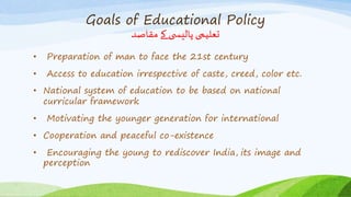 Goals of Educational Policy
‫مقاصد‬ ‫کے‬ ‫ی‬ ‫پالیس‬ ‫تعلیمی‬
• Preparation of man to face the 21st century
• Access to education irrespective of caste, creed, color etc.
• National system of education to be based on national
curricular framework
• Motivating the younger generation for international
• Cooperation and peaceful co-existence
• Encouraging the young to rediscover India, its image and
perception
 