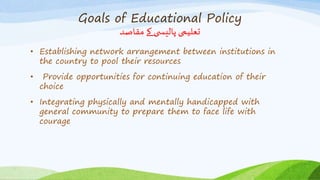 Goals of Educational Policy
‫مقاصد‬ ‫کے‬ ‫ی‬ ‫پالیس‬ ‫تعلیمی‬
• Establishing network arrangement between institutions in
the country to pool their resources
• Provide opportunities for continuing education of their
choice
• Integrating physically and mentally handicapped with
general community to prepare them to face life with
courage
 