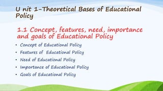 U nit 1-Theoretical Bases of Educational
Policy
• Concept of Educational Policy
• Features of Educational Policy
• Need of Educational Policy
• Importance of Educational Policy
• Goals of Educational Policy
1.1 Concept, features, need, importance
and goals of Educational Policy
 