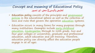 Concept and meaning of Educational Policy
‫ر‬‫تصو‬‫ر‬‫او‬ٰ‫معنی‬ ‫کے‬ ‫ی‬ ‫پالیس‬ ‫تعلیمی‬
• Education policy consists of the principles and government
policies in the educational sphere as well as the collection of
laws and rules that govern the operation education systems.
• Education occurs in many forms for many purposes through
many institutions. Examples include early childhood
education, kindergarten through to 12th grade, two and
four year colleges or universities, graduate and professional
education, adult education and job training. Therefore,
education policy can directly affect the education people
engage in at all ages.
 